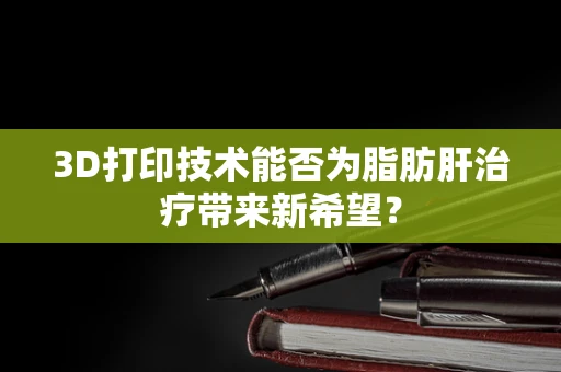 3D打印技术能否为脂肪肝治疗带来新希望？