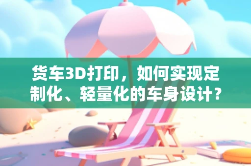 货车3D打印，如何实现定制化、轻量化的车身设计？