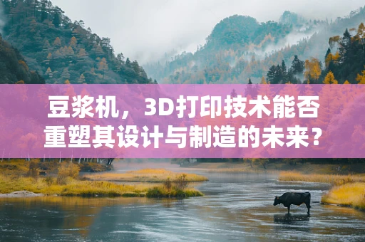 豆浆机，3D打印技术能否重塑其设计与制造的未来？