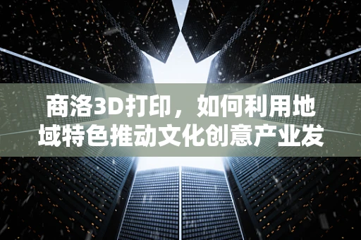 商洛3D打印，如何利用地域特色推动文化创意产业发展？