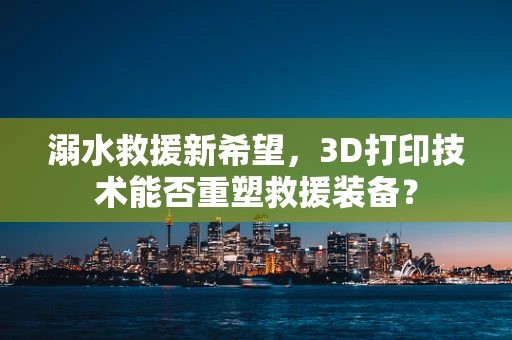 溺水救援新希望，3D打印技术能否重塑救援装备？
