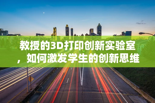 教授的3D打印创新实验室，如何激发学生的创新思维？