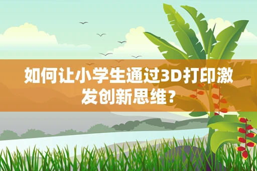 如何让小学生通过3D打印激发创新思维？