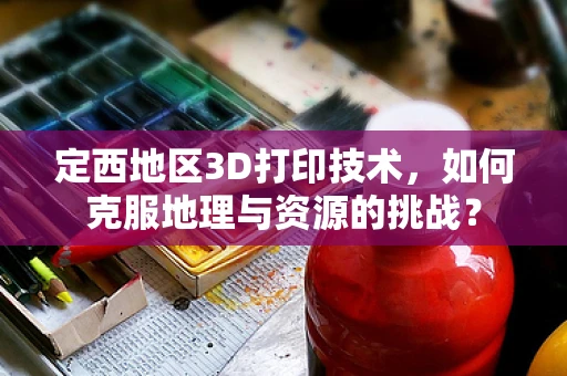 定西地区3D打印技术，如何克服地理与资源的挑战？