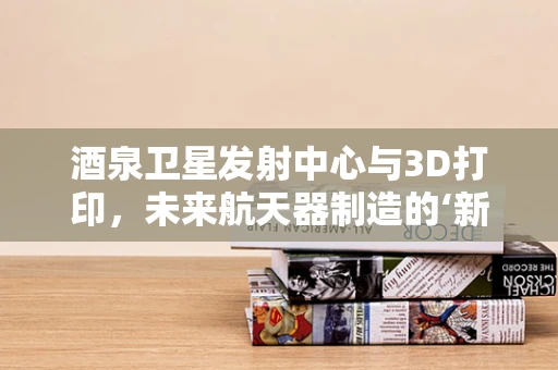 酒泉卫星发射中心与3D打印，未来航天器制造的‘新引擎’？