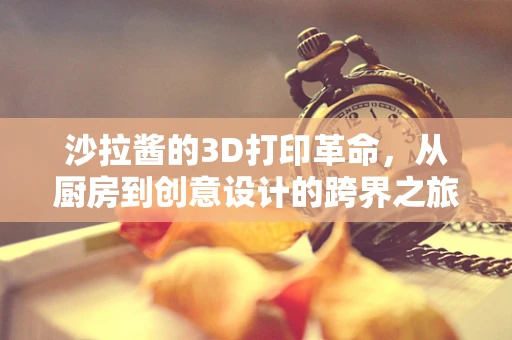 沙拉酱的3D打印革命，从厨房到创意设计的跨界之旅