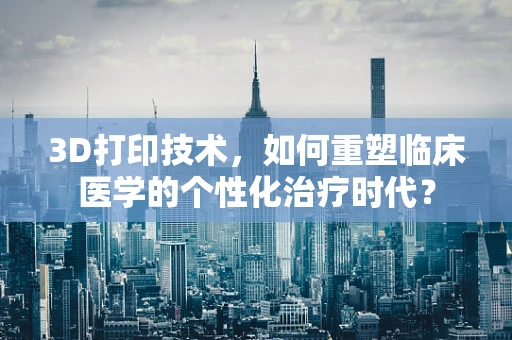 3D打印技术，如何重塑临床医学的个性化治疗时代？
