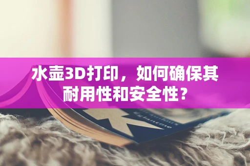水壶3D打印，如何确保其耐用性和安全性？