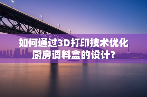 如何通过3D打印技术优化厨房调料盒的设计？