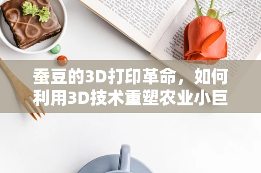 蚕豆的3D打印革命，如何利用3D技术重塑农业小巨人？