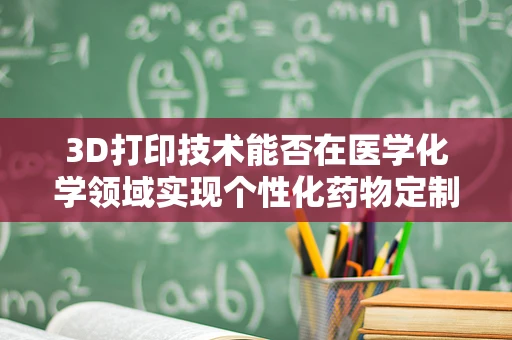 3D打印技术能否在医学化学领域实现个性化药物定制？
