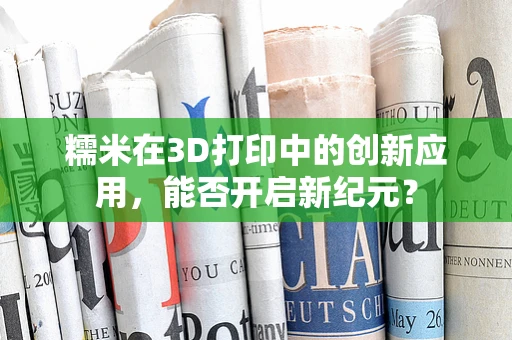糯米在3D打印中的创新应用，能否开启新纪元？