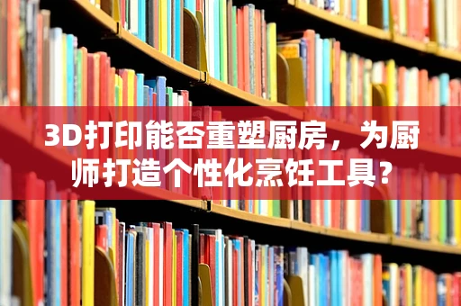 3D打印能否重塑厨房，为厨师打造个性化烹饪工具？