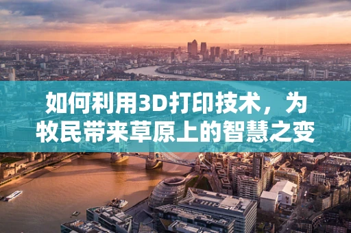 如何利用3D打印技术，为牧民带来草原上的智慧之变？