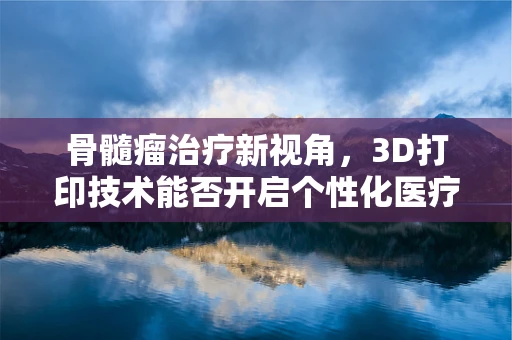 骨髓瘤治疗新视角，3D打印技术能否开启个性化医疗的造骨时代？