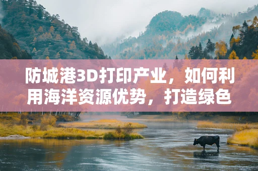 防城港3D打印产业，如何利用海洋资源优势，打造绿色可持续的未来？