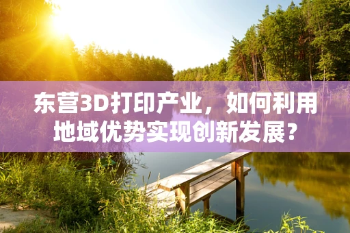 东营3D打印产业，如何利用地域优势实现创新发展？
