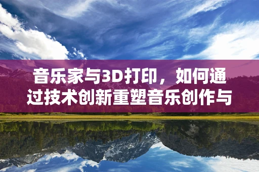 音乐家与3D打印，如何通过技术创新重塑音乐创作与表演？