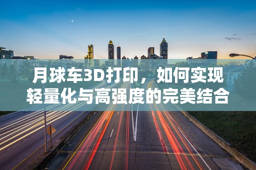 月球车3D打印，如何实现轻量化与高强度的完美结合？