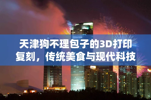 天津狗不理包子的3D打印复刻，传统美食与现代科技的完美融合？