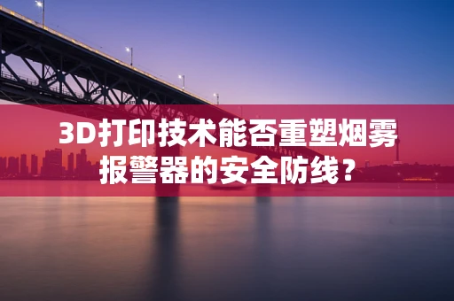3D打印技术能否重塑烟雾报警器的安全防线？