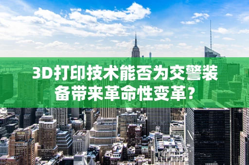 3D打印技术能否为交警装备带来革命性变革？