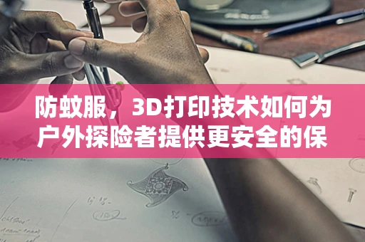 防蚊服，3D打印技术如何为户外探险者提供更安全的保护？
