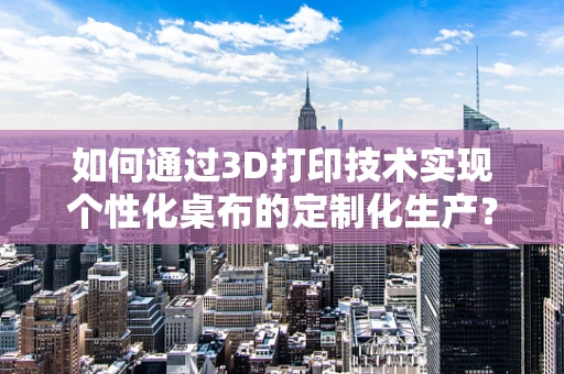 如何通过3D打印技术实现个性化桌布的定制化生产？