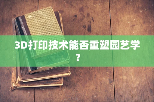 3D打印技术能否重塑园艺学？