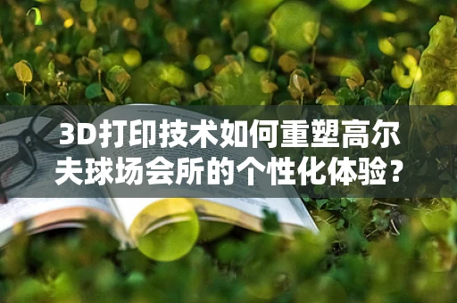 3D打印技术如何重塑高尔夫球场会所的个性化体验？