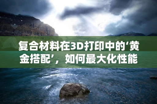 复合材料在3D打印中的‘黄金搭配’，如何最大化性能与成本效益？
