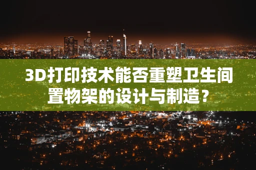 3D打印技术能否重塑卫生间置物架的设计与制造？
