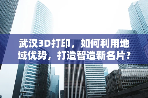 武汉3D打印，如何利用地域优势，打造智造新名片？