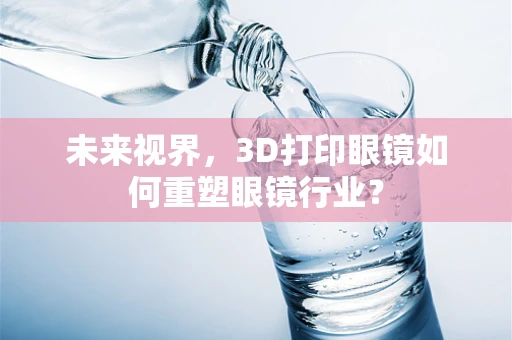 未来视界，3D打印眼镜如何重塑眼镜行业？