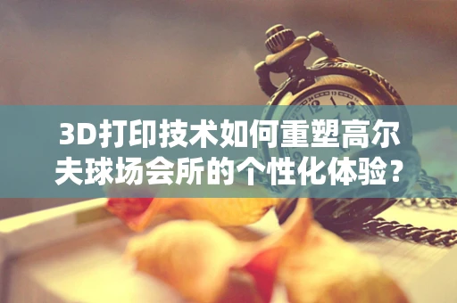 3D打印技术如何重塑高尔夫球场会所的个性化体验？
