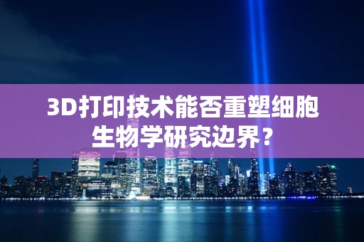 3D打印技术能否重塑细胞生物学研究边界？