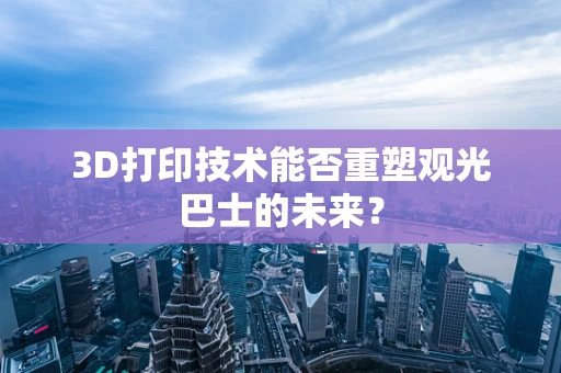 3D打印技术能否重塑观光巴士的未来？