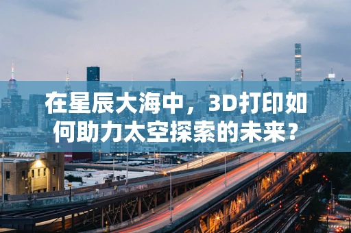 在星辰大海中，3D打印如何助力太空探索的未来？