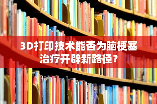 3D打印技术能否为脑梗塞治疗开辟新路径？