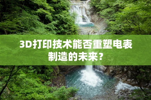 3D打印技术能否重塑电表制造的未来？