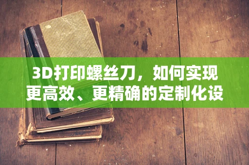3D打印螺丝刀，如何实现更高效、更精确的定制化设计？