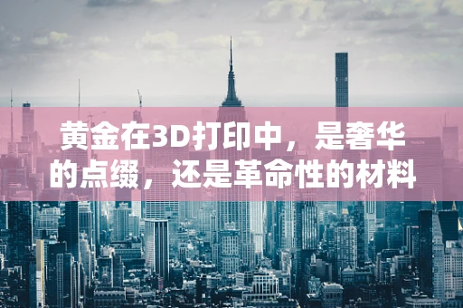 黄金在3D打印中，是奢华的点缀，还是革命性的材料？