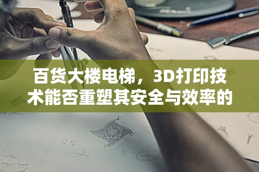 百货大楼电梯，3D打印技术能否重塑其安全与效率的未来？
