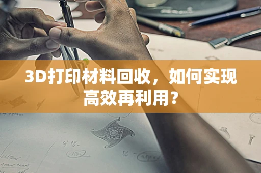 3D打印材料回收，如何实现高效再利用？