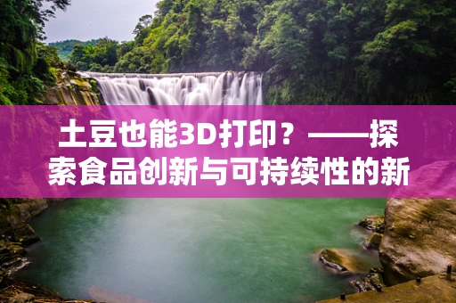 土豆也能3D打印？——探索食品创新与可持续性的新边界