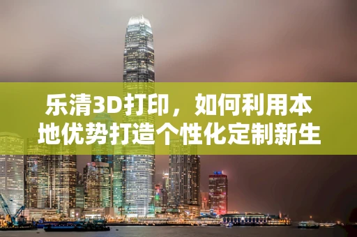 乐清3D打印，如何利用本地优势打造个性化定制新生态？