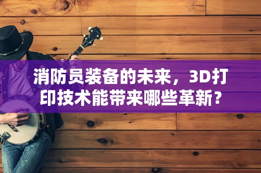 消防员装备的未来，3D打印技术能带来哪些革新？