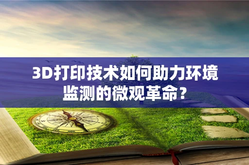 3D打印技术如何助力环境监测的微观革命？