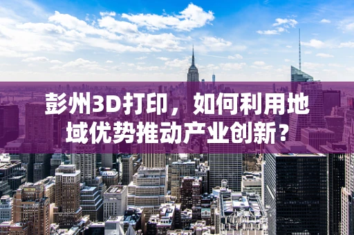 彭州3D打印，如何利用地域优势推动产业创新？