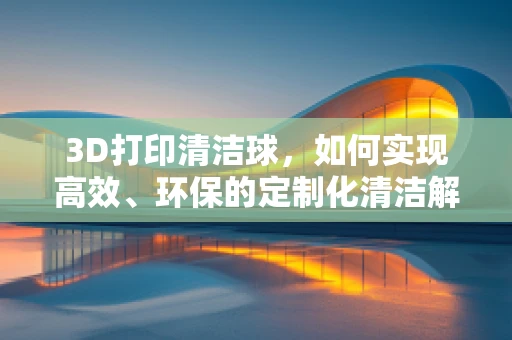 3D打印清洁球，如何实现高效、环保的定制化清洁解决方案？